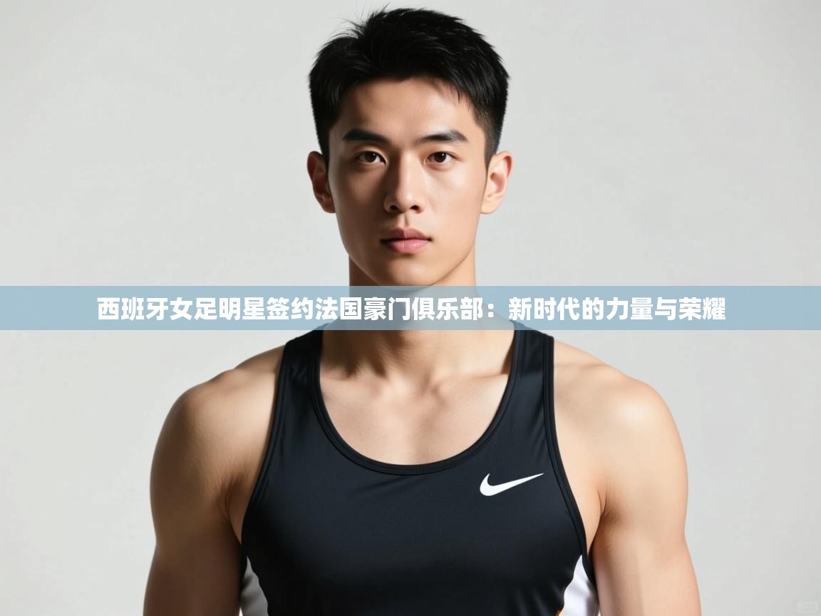 开云体育工单提交入口-西班牙女足明星签约法国豪门俱乐部:新时代的力量与荣耀 第2张