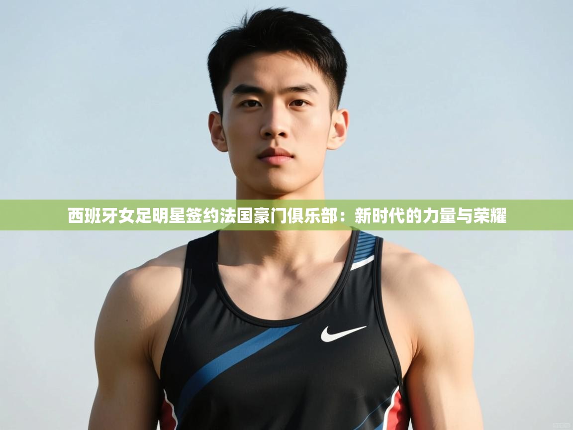 开云体育工单提交入口-西班牙女足明星签约法国豪门俱乐部:新时代的力量与荣耀 第3张